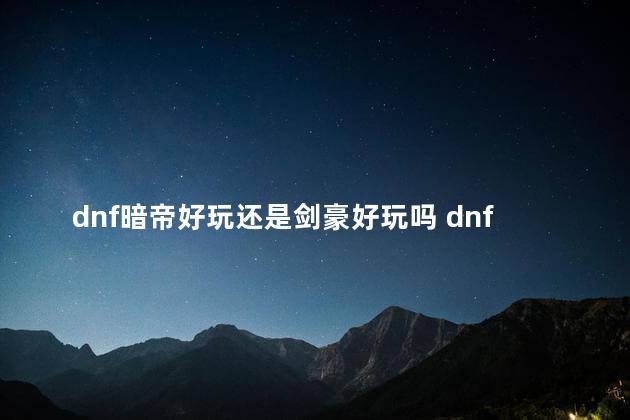 dnf暗帝好玩还是剑豪好玩吗 dnf暗帝和瞎子哪个好